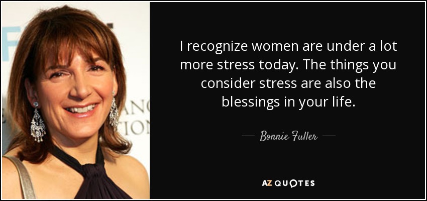 I recognize women are under a lot more stress today. The things you consider stress are also the blessings in your life. - Bonnie Fuller