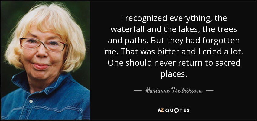 I recognized everything, the waterfall and the lakes, the trees and paths. But they had forgotten me. That was bitter and I cried a lot. One should never return to sacred places. - Marianne Fredriksson