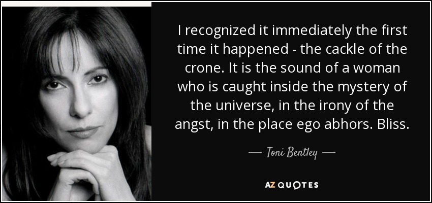 I recognized it immediately the first time it happened - the cackle of the crone. It is the sound of a woman who is caught inside the mystery of the universe, in the irony of the angst, in the place ego abhors. Bliss. - Toni Bentley