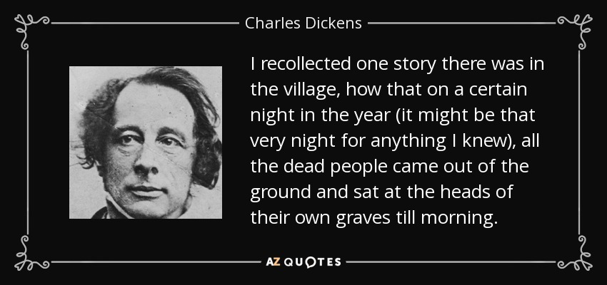 I recollected one story there was in the village, how that on a certain night in the year (it might be that very night for anything I knew), all the dead people came out of the ground and sat at the heads of their own graves till morning. - Charles Dickens