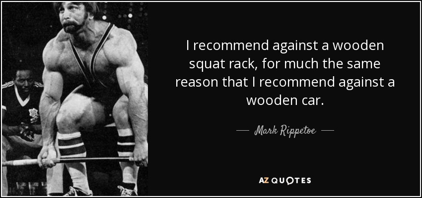 I recommend against a wooden squat rack, for much the same reason that I recommend against a wooden car. - Mark Rippetoe