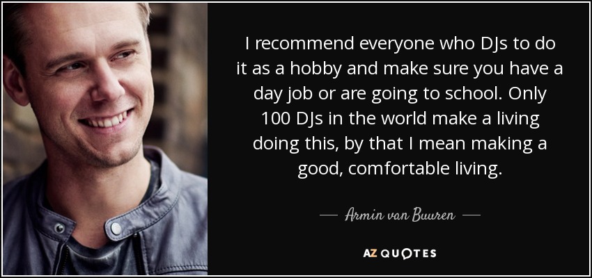I recommend everyone who DJs to do it as a hobby and make sure you have a day job or are going to school. Only 100 DJs in the world make a living doing this, by that I mean making a good, comfortable living. - Armin van Buuren