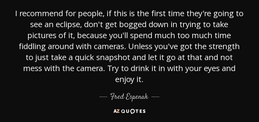 I recommend for people, if this is the first time they're going to see an eclipse, don't get bogged down in trying to take pictures of it, because you'll spend much too much time fiddling around with cameras. Unless you've got the strength to just take a quick snapshot and let it go at that and not mess with the camera. Try to drink it in with your eyes and enjoy it. - Fred Espenak