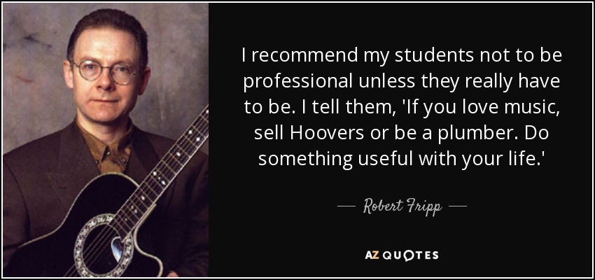 I recommend my students not to be professional unless they really have to be. I tell them, 'If you love music, sell Hoovers or be a plumber. Do something useful with your life.' - Robert Fripp