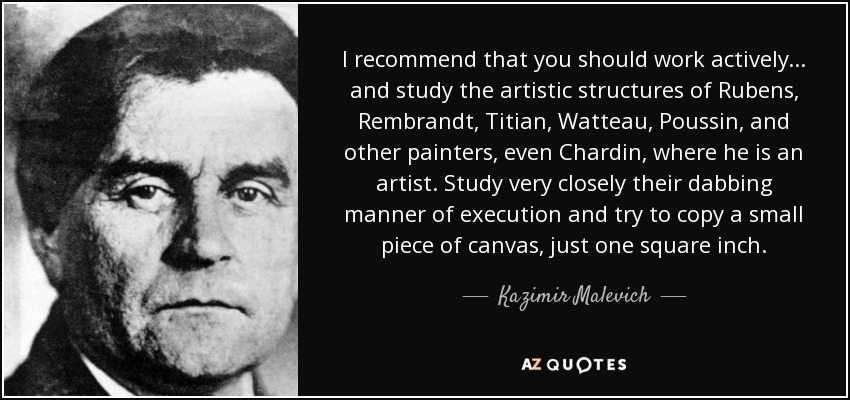 I recommend that you should work actively... and study the artistic structures of Rubens, Rembrandt, Titian, Watteau, Poussin, and other painters, even Chardin, where he is an artist. Study very closely their dabbing manner of execution and try to copy a small piece of canvas, just one square inch. - Kazimir Malevich