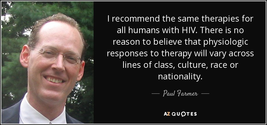 I recommend the same therapies for all humans with HIV. There is no reason to believe that physiologic responses to therapy will vary across lines of class, culture, race or nationality. - Paul Farmer