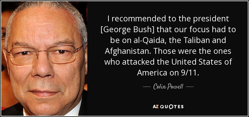 I recommended to the president [George Bush] that our focus had to be on al-Qaida, the Taliban and Afghanistan. Those were the ones who attacked the United States of America on 9/11. - Colin Powell