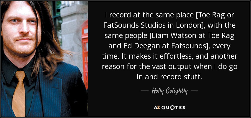 I record at the same place [Toe Rag or FatSounds Studios in London], with the same people [Liam Watson at Toe Rag and Ed Deegan at Fatsounds], every time. It makes it effortless, and another reason for the vast output when I do go in and record stuff. - Holly Golightly