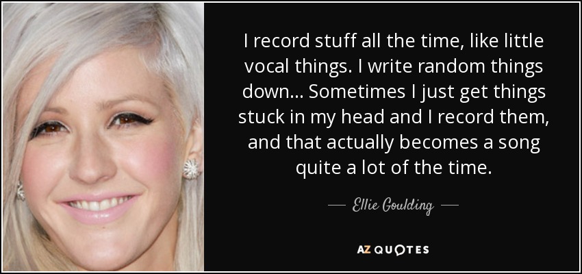 I record stuff all the time, like little vocal things. I write random things down... Sometimes I just get things stuck in my head and I record them, and that actually becomes a song quite a lot of the time. - Ellie Goulding