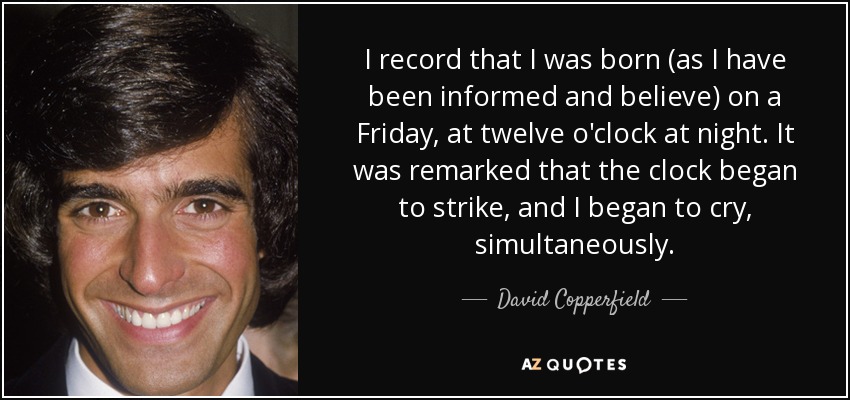 I record that I was born (as I have been informed and believe) on a Friday, at twelve o'clock at night. It was remarked that the clock began to strike, and I began to cry, simultaneously. - David Copperfield