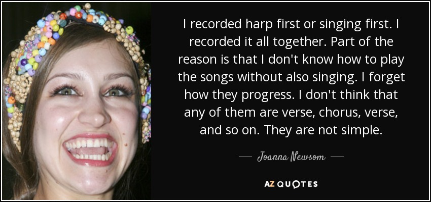 I recorded harp first or singing first. I recorded it all together. Part of the reason is that I don't know how to play the songs without also singing. I forget how they progress. I don't think that any of them are verse, chorus, verse, and so on. They are not simple. - Joanna Newsom