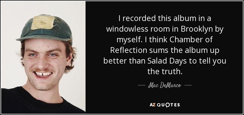 I recorded this album in a windowless room in Brooklyn by myself. I think Chamber of Reflection sums the album up better than Salad Days to tell you the truth. - Mac DeMarco