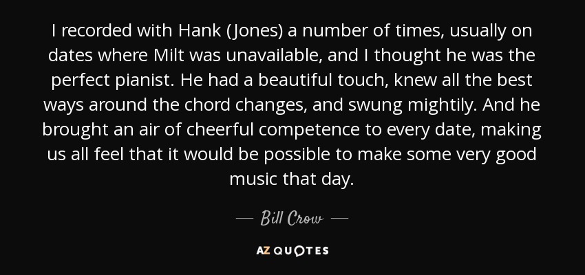 I recorded with Hank (Jones) a number of times, usually on dates where Milt was unavailable, and I thought he was the perfect pianist. He had a beautiful touch, knew all the best ways around the chord changes, and swung mightily. And he brought an air of cheerful competence to every date, making us all feel that it would be possible to make some very good music that day. - Bill Crow