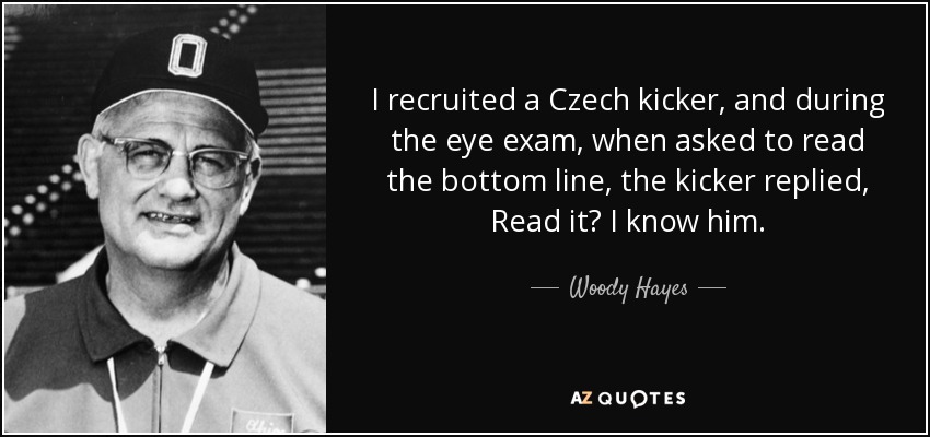 I recruited a Czech kicker, and during the eye exam, when asked to read the bottom line, the kicker replied, Read it? I know him. - Woody Hayes
