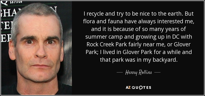 I recycle and try to be nice to the earth. But flora and fauna have always interested me, and it is because of so many years of summer camp and growing up in DC with Rock Creek Park fairly near me, or Glover Park; I lived in Glover Park for a while and that park was in my backyard. - Henry Rollins