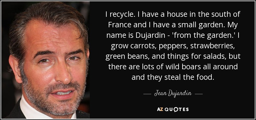 I recycle. I have a house in the south of France and I have a small garden. My name is Dujardin - 'from the garden.' I grow carrots, peppers, strawberries, green beans, and things for salads, but there are lots of wild boars all around and they steal the food. - Jean Dujardin