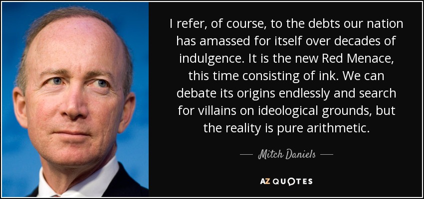 I refer, of course, to the debts our nation has amassed for itself over decades of indulgence. It is the new Red Menace, this time consisting of ink. We can debate its origins endlessly and search for villains on ideological grounds, but the reality is pure arithmetic. - Mitch Daniels