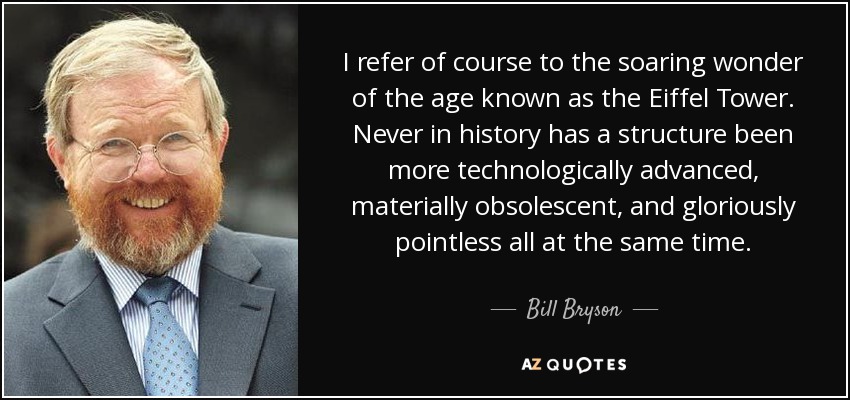 I refer of course to the soaring wonder of the age known as the Eiffel Tower. Never in history has a structure been more technologically advanced, materially obsolescent, and gloriously pointless all at the same time. - Bill Bryson