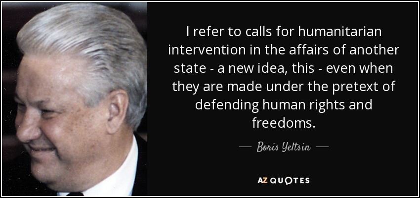 I refer to calls for humanitarian intervention in the affairs of another state - a new idea, this - even when they are made under the pretext of defending human rights and freedoms. - Boris Yeltsin
