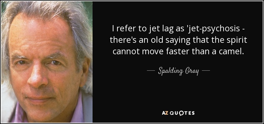 I refer to jet lag as 'jet-psychosis - there's an old saying that the spirit cannot move faster than a camel. - Spalding Gray