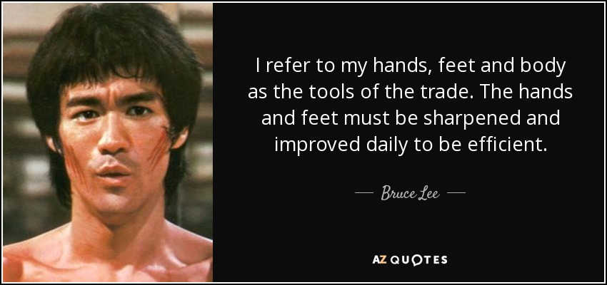 I refer to my hands, feet and body as the tools of the trade. The hands and feet must be sharpened and improved daily to be efficient. - Bruce Lee