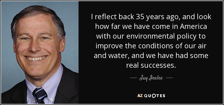 I reflect back 35 years ago, and look how far we have come in America with our environmental policy to improve the conditions of our air and water, and we have had some real successes. - Jay Inslee