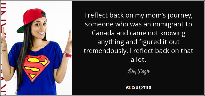 I reflect back on my mom's journey, someone who was an immigrant to Canada and came not knowing anything and figured it out tremendously. I reflect back on that a lot. - Lilly Singh