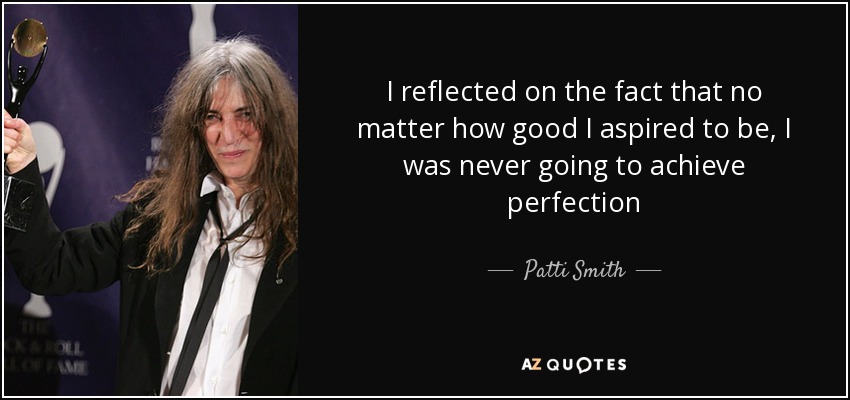 I reflected on the fact that no matter how good I aspired to be, I was never going to achieve perfection - Patti Smith
