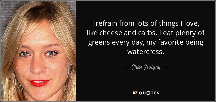 I refrain from lots of things I love, like cheese and carbs. I eat plenty of greens every day, my favorite being watercress. - Chloe Sevigny