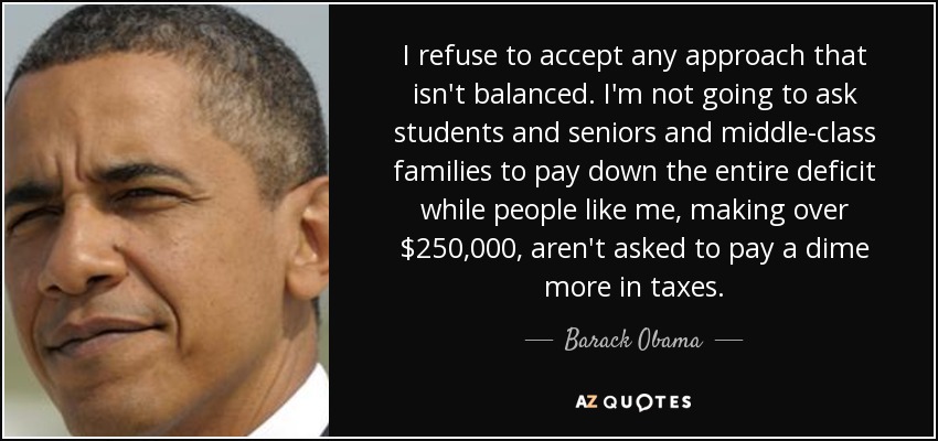 I refuse to accept any approach that isn't balanced. I'm not going to ask students and seniors and middle-class families to pay down the entire deficit while people like me, making over $250,000, aren't asked to pay a dime more in taxes. - Barack Obama