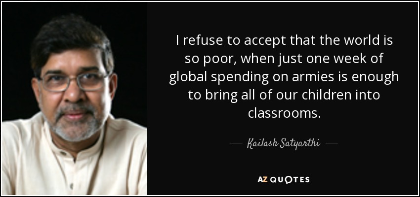 I refuse to accept that the world is so poor, when just one week of global spending on armies is enough to bring all of our children into classrooms. - Kailash Satyarthi