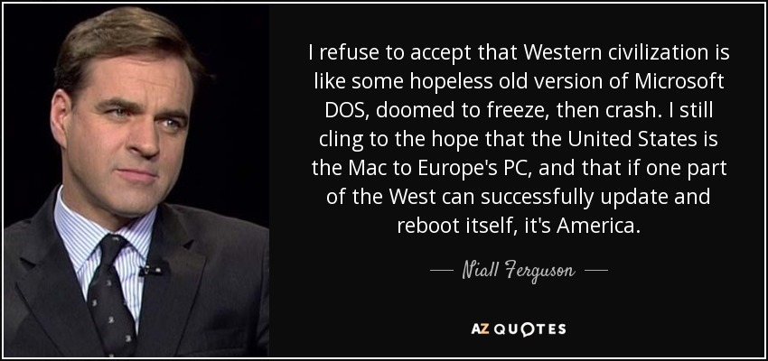 I refuse to accept that Western civilization is like some hopeless old version of Microsoft DOS, doomed to freeze, then crash. I still cling to the hope that the United States is the Mac to Europe's PC, and that if one part of the West can successfully update and reboot itself, it's America. - Niall Ferguson