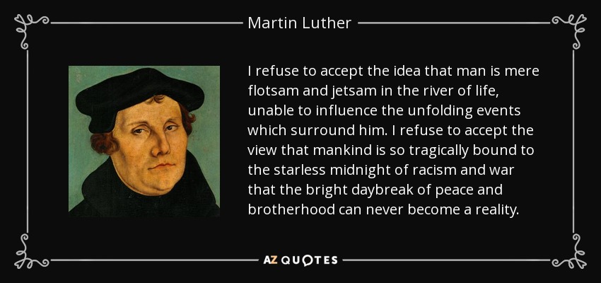 I refuse to accept the idea that man is mere flotsam and jetsam in the river of life, unable to influence the unfolding events which surround him. I refuse to accept the view that mankind is so tragically bound to the starless midnight of racism and war that the bright daybreak of peace and brotherhood can never become a reality. - Martin Luther