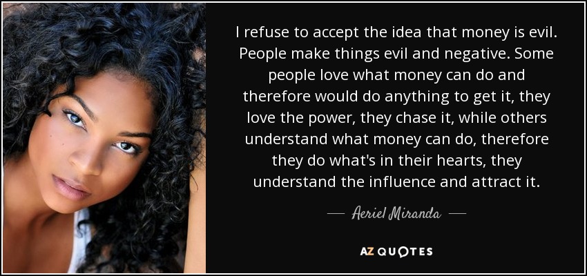 I refuse to accept the idea that money is evil. People make things evil and negative. Some people love what money can do and therefore would do anything to get it, they love the power, they chase it, while others understand what money can do, therefore they do what's in their hearts, they understand the influence and attract it. - Aeriel Miranda