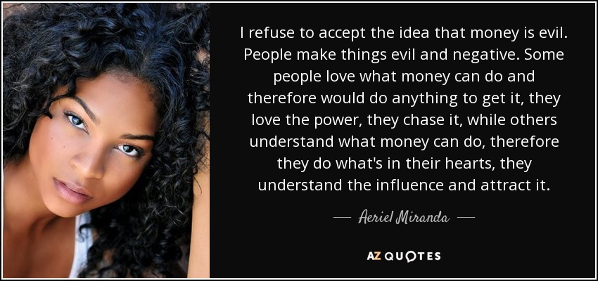 I refuse to accept the idea that money is evil. People make things evil and negative. Some people love what money can do and therefore would do anything to get it, they love the power, they chase it, while others understand what money can do, therefore they do what's in their hearts, they understand the influence and attract it. - Aeriel Miranda