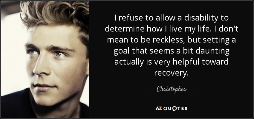 I refuse to allow a disability to determine how I live my life. I don't mean to be reckless, but setting a goal that seems a bit daunting actually is very helpful toward recovery. - Christopher