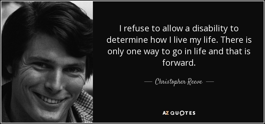 I refuse to allow a disability to determine how I live my life. There is only one way to go in life and that is forward. - Christopher Reeve