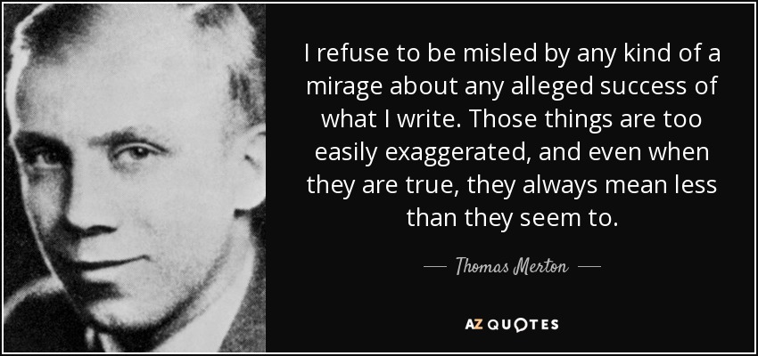 I refuse to be misled by any kind of a mirage about any alleged success of what I write. Those things are too easily exaggerated, and even when they are true, they always mean less than they seem to. - Thomas Merton