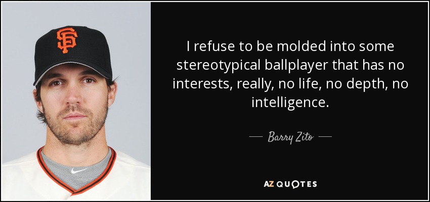 I refuse to be molded into some stereotypical ballplayer that has no interests, really, no life, no depth, no intelligence. - Barry Zito