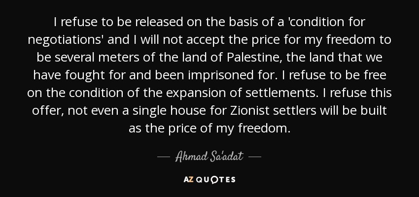 I refuse to be released on the basis of a 'condition for negotiations' and I will not accept the price for my freedom to be several meters of the land of Palestine, the land that we have fought for and been imprisoned for. I refuse to be free on the condition of the expansion of settlements. I refuse this offer, not even a single house for Zionist settlers will be built as the price of my freedom. - Ahmad Sa'adat