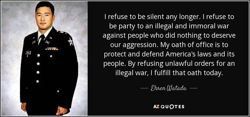 I refuse to be silent any longer. I refuse to be party to an illegal and immoral war against people who did nothing to deserve our aggression. My oath of office is to protect and defend America's laws and its people. By refusing unlawful orders for an illegal war, I fulfill that oath today. - Ehren Watada