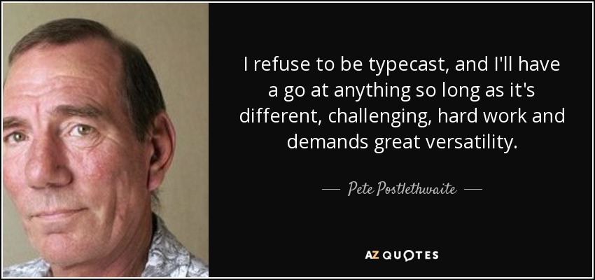 I refuse to be typecast, and I'll have a go at anything so long as it's different, challenging, hard work and demands great versatility. - Pete Postlethwaite