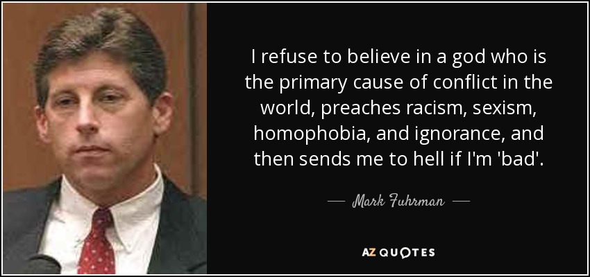 I refuse to believe in a god who is the primary cause of conflict in the world, preaches racism, sexism, homophobia, and ignorance, and then sends me to hell if I'm 'bad'. - Mark Fuhrman