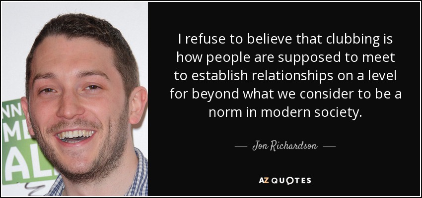I refuse to believe that clubbing is how people are supposed to meet to establish relationships on a level for beyond what we consider to be a norm in modern society. - Jon Richardson
