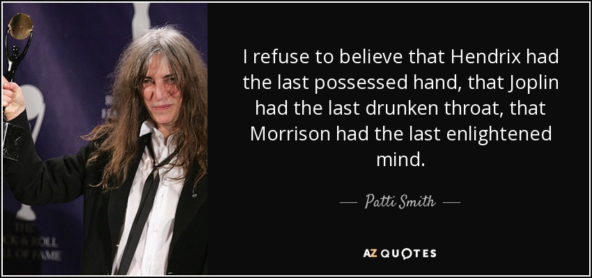 I refuse to believe that Hendrix had the last possessed hand, that Joplin had the last drunken throat, that Morrison had the last enlightened mind. - Patti Smith