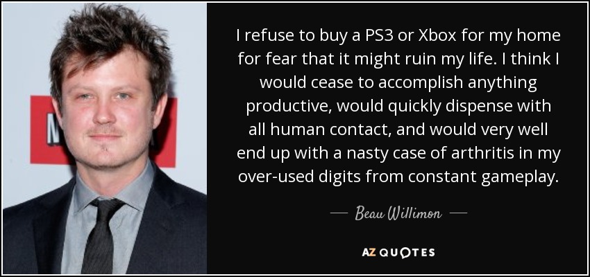 I refuse to buy a PS3 or Xbox for my home for fear that it might ruin my life. I think I would cease to accomplish anything productive, would quickly dispense with all human contact, and would very well end up with a nasty case of arthritis in my over-used digits from constant gameplay. - Beau Willimon