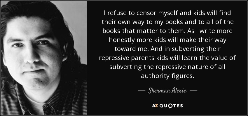 I refuse to censor myself and kids will find their own way to my books and to all of the books that matter to them. As I write more honestly more kids will make their way toward me. And in subverting their repressive parents kids will learn the value of subverting the repressive nature of all authority figures. - Sherman Alexie