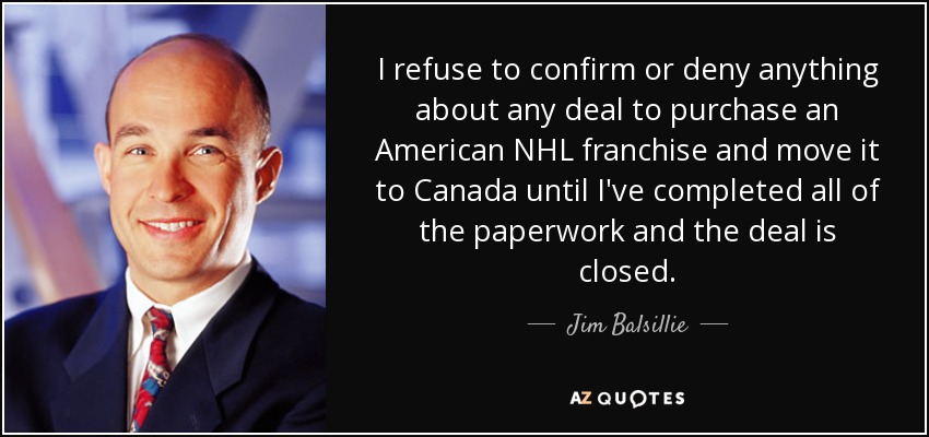 I refuse to confirm or deny anything about any deal to purchase an American NHL franchise and move it to Canada until I've completed all of the paperwork and the deal is closed. - Jim Balsillie