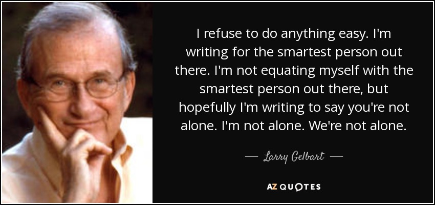 I refuse to do anything easy. I'm writing for the smartest person out there. I'm not equating myself with the smartest person out there, but hopefully I'm writing to say you're not alone. I'm not alone. We're not alone. - Larry Gelbart
