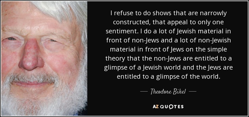 I refuse to do shows that are narrowly constructed, that appeal to only one sentiment. I do a lot of Jewish material in front of non-Jews and a lot of non-Jewish material in front of Jews on the simple theory that the non-Jews are entitled to a glimpse of a Jewish world and the Jews are entitled to a glimpse of the world. - Theodore Bikel